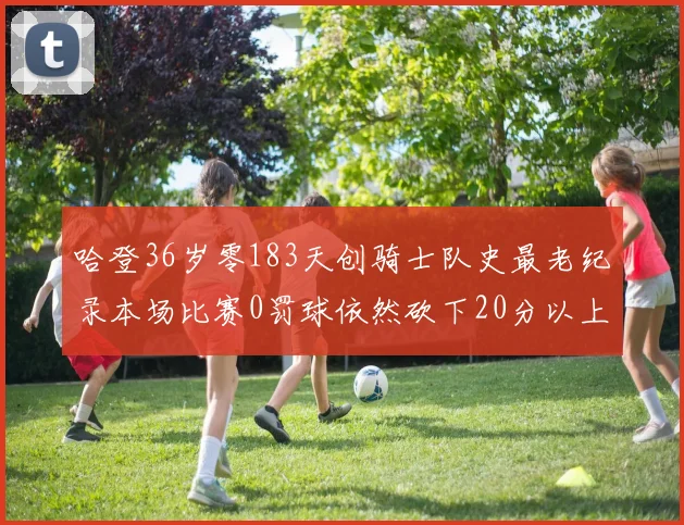 哈登36岁零183天创骑士队史最老纪录本场比赛0罚球依然砍下20分以上