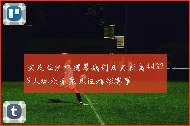 女足亚洲杯揭幕战创历史新高44379人观众齐聚见证精彩赛事