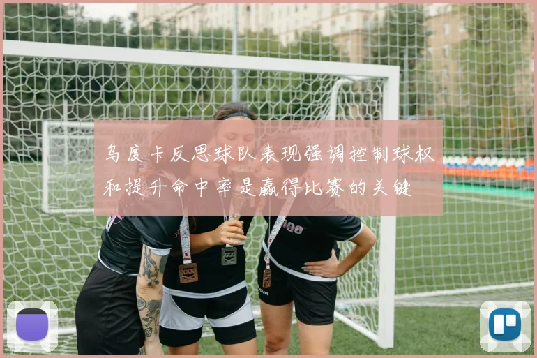 乌度卡反思球队表现强调控制球权和提升命中率是赢得比赛的关键