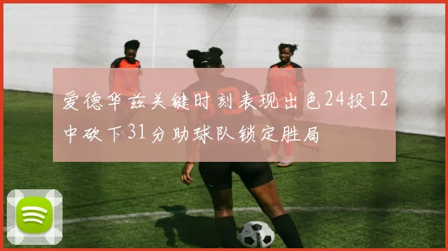 爱德华兹关键时刻表现出色24投12中砍下31分助球队锁定胜局