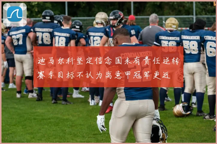 迪马尔科坚定信念国米有责任逆转赛季目标不认为离意甲冠军更近