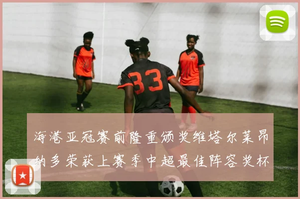 海港亚冠赛前隆重颁奖维塔尔莱昂纳多荣获上赛季中超最佳阵容奖杯
