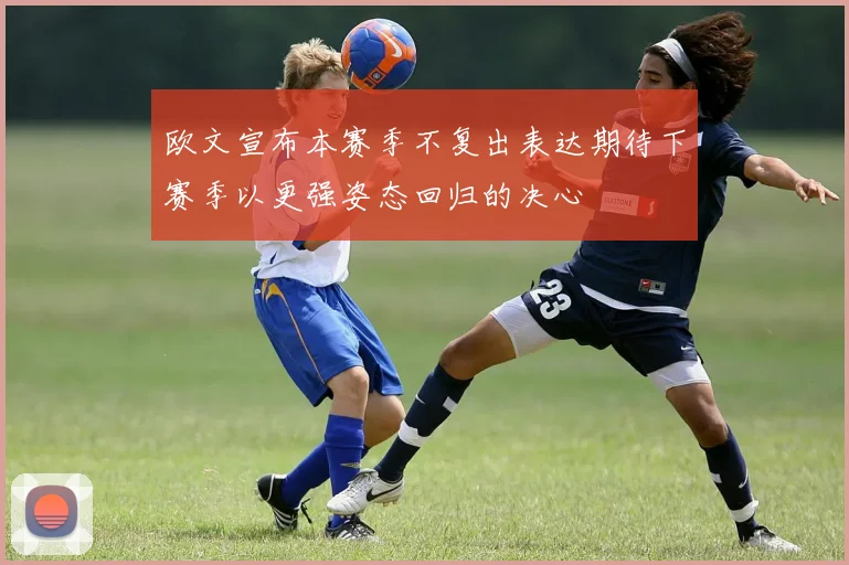 欧文宣布本赛季不复出表达期待下赛季以更强姿态回归的决心