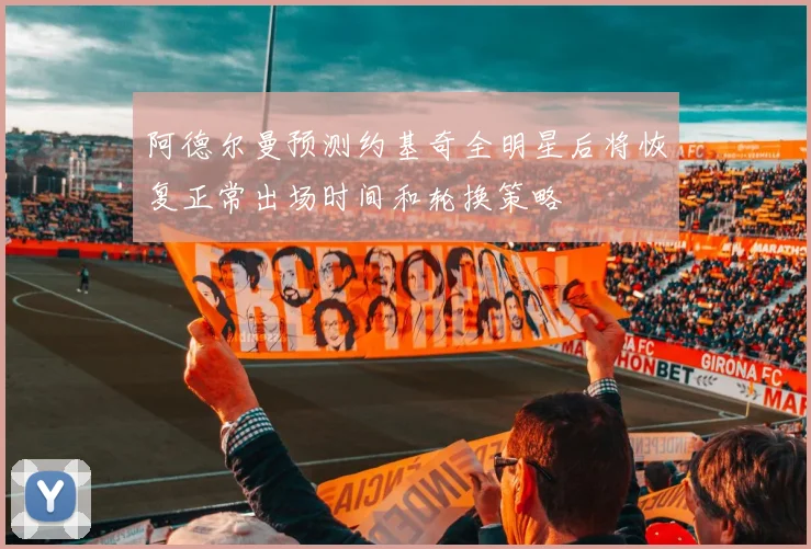 阿德尔曼预测约基奇全明星后将恢复正常出场时间和轮换策略
