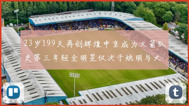 23岁199天再创辉煌申京成为火箭队史第三年轻全明星仅次于姚明与大梦
