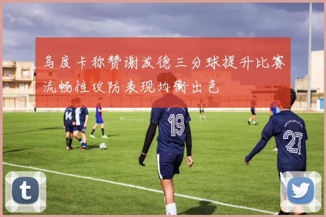 乌度卡称赞谢泼德三分球提升比赛流畅性攻防表现均衡出色