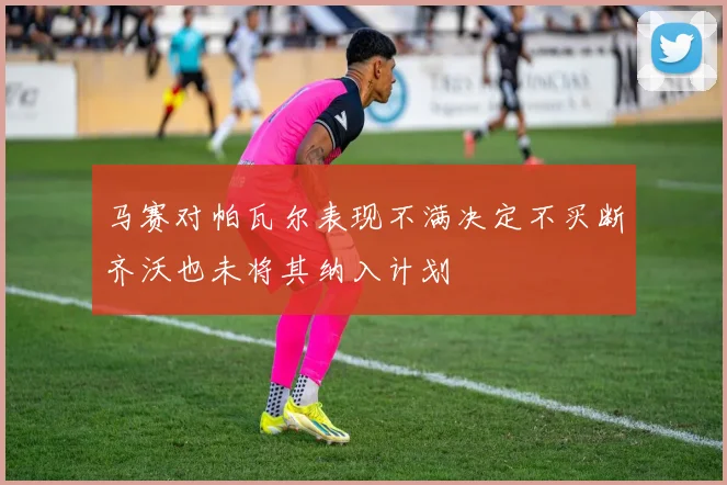 马赛对帕瓦尔表现不满决定不买断齐沃也未将其纳入计划