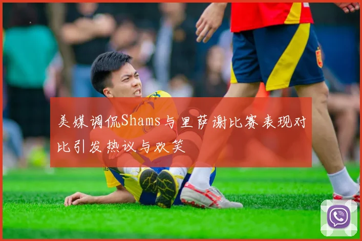 美媒调侃Shams与里萨谢比赛表现对比引发热议与欢笑