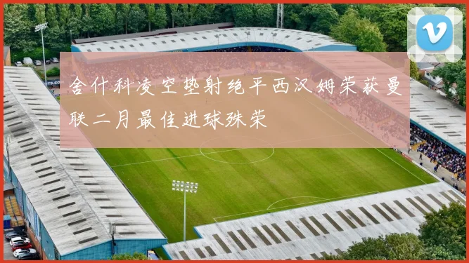 舍什科凌空垫射绝平西汉姆荣获曼联二月最佳进球殊荣