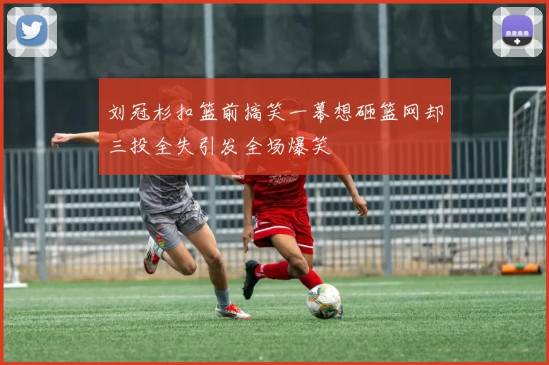 刘冠杉扣篮前搞笑一幕想砸篮网却三投全失引发全场爆笑