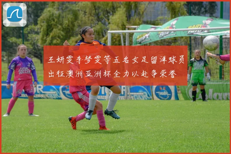王妍雯李梦雯等五名女足留洋球员出征澳洲亚洲杯全力以赴争荣誉