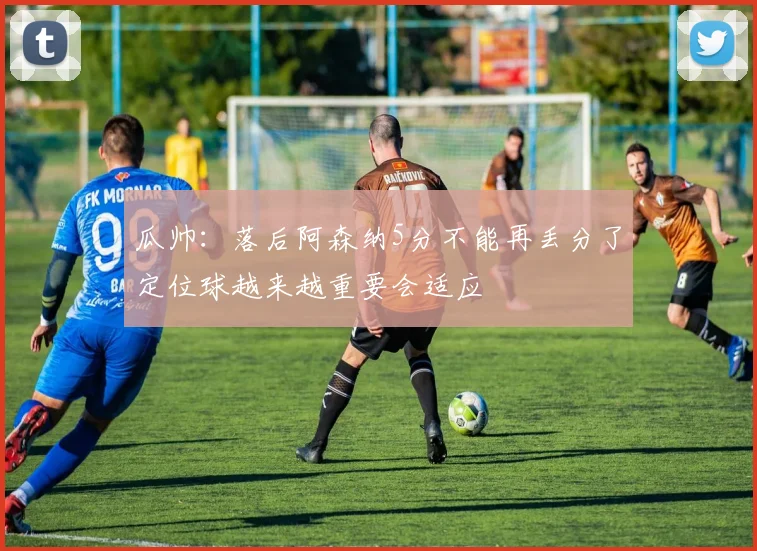 瓜帅：落后阿森纳5分不能再丢分了定位球越来越重要会适应
