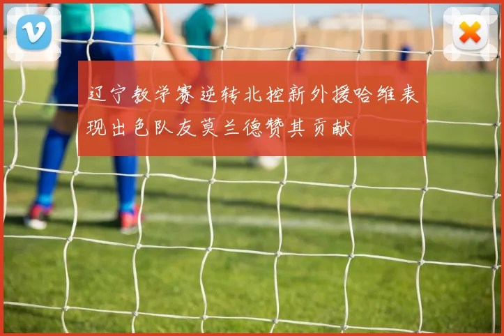 辽宁教学赛逆转北控新外援哈维表现出色队友莫兰德赞其贡献