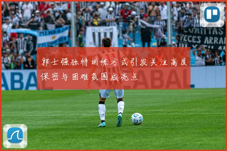 郭士强独特训练方式引发关注高度保密与困难氛围成亮点