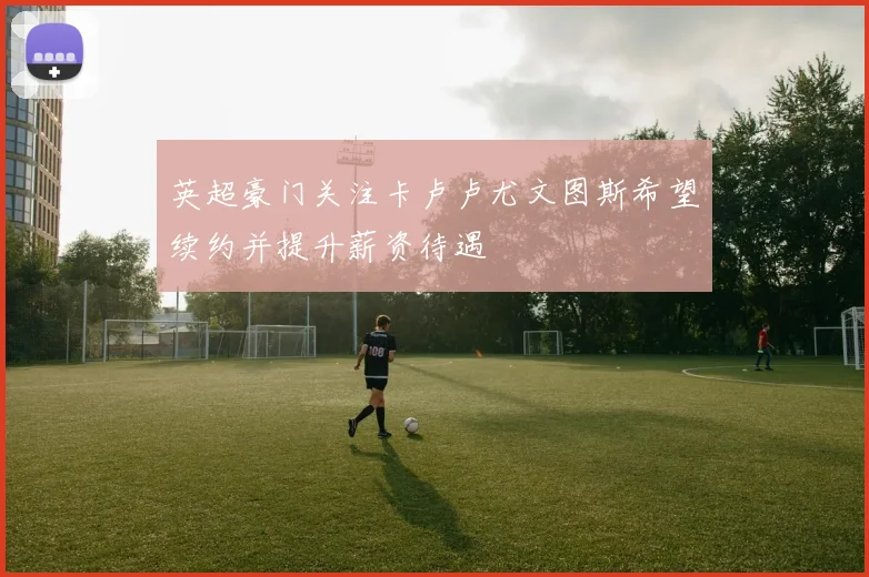 英超豪门关注卡卢卢尤文图斯希望续约并提升薪资待遇